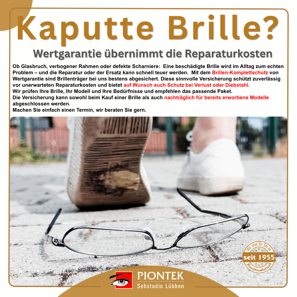 Kaputte Brille? Wertgarantie übernimmt die Reparaturkosten Ob Glasbruch, verbogener Rahmen oder defekte Scharniere:
Eine beschädigte Brille wird im Alltag zum echten Problem – und die Reparatur oder der Ersatz kann schnell teuer werden. Mit dem Brillen-Komplettschutz von Wertgarantie sind Brillenträger bestens abgesichert.
Die Versicherung schützt zuverlässig vor unerwarteten Reparaturkosten und bietet auf Wunsch auch Schutz bei Verlust oder Diebstahl.